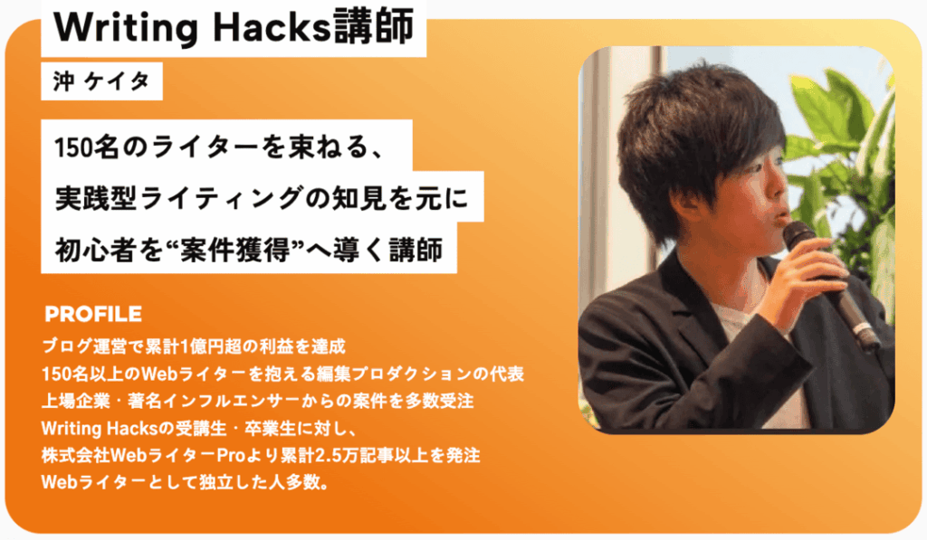 沖ケイタさん
ブログ運営で累計1億円超の利益を達成
150名以上のWebライターを抱える編集プロダクションの代表
上場企業・著名インフルエンサーからの案件を多数受注
Writing Hacksの受講生・卒業生に対し、株式会社WebライターProより累計2.5万記事以上を発注
Webライターとして独立した人多数。